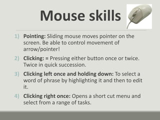 Mouse skills
1) Pointing: Sliding mouse moves pointer on the
screen. Be able to control movement of
arrow/pointer!
2) Clicking: = Pressing either button once or twice.
Twice in quick succession.
3) Clicking left once and holding down: To select a
word of phrase by highlighting it and then to edit
it.
4) Clicking right once: Opens a short cut menu and
select from a range of tasks.
 