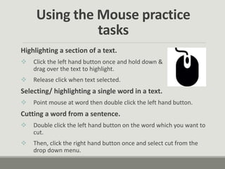 Using the Mouse practice
tasks
Highlighting a section of a text.
 Click the left hand button once and hold down &
drag over the text to highlight.
 Release click when text selected.
Selecting/ highlighting a single word in a text.
 Point mouse at word then double click the left hand button.
Cutting a word from a sentence.
 Double click the left hand button on the word which you want to
cut.
 Then, click the right hand button once and select cut from the
drop down menu.
 