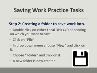 Saving Work Practice Tasks
Step 2: Creating a folder to save work into.
 Double click on either Local Disk C/D depending
on which you want to save.
 Click on “File”
 In drop down menu choose “New” and click on
it.
 Choose “Folder” and click on it.
 A new folder is now created
 
