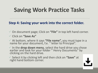 Saving Work Practice Tasks
Step 4: Saving your work into the correct folder.
 On document page; Click on “File” in top left hand corner.
 Click on “Save As”
 At bottom, where it says “File name”, you must type in a
name for your document, f.e. “ letter to Principal”.
 In the drop down menu, select the hard drive you chose
earlier and look for your folder “ Henry Documents” by
clicking on the hard drive.
 Select it by clicking left and then click on “Save” at
right hand bottom corner.
 