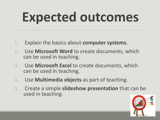Expected outcomes
1. Explain the basics about computer systems.
2. Use Microsoft Word to create documents, which
can be used in teaching.
3. Use Microsoft Excel to create documents, which
can be used in teaching.
4. Use Multimedia objects as part of teaching.
5. Create a simple slideshow presentation that can be
used in teaching.
 