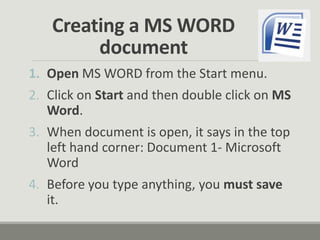 Creating a MS WORD
document
1. Open MS WORD from the Start menu.
2. Click on Start and then double click on MS
Word.
3. When document is open, it says in the top
left hand corner: Document 1- Microsoft
Word
4. Before you type anything, you must save
it.
 