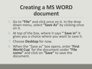 Creating a MS WORD
document
5. Go to “File” and click once on it. In the drop
down menu, select “Save As” by clicking once
on it.
6. At top of the box, where it says “ Save in” it
gives you a choice where you want to save it.
7. Choose Desktop for now.
8. When the “Save as” box opens, enter ‘First
World Cup’ for the document under “File
name” and click on “Save” to save the
document.
 