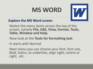 MS WORD
Explore the MS Word screen.
•Notice the menu items across the top of the
screen, namely File, Edit, View, Format, Tools,
Table, Window and Help.
•Now look at the Tools for formatting text.
•It starts with Normal.
•Next menu you can choose your font, font size,
Bold, Italics, to underline, align right, centre or
right, etc.
 