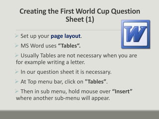 Creating the First World Cup Question
Sheet (1)
 Set up your page layout.
 MS Word uses “Tables“.
 Usually Tables are not necessary when you are
for example writing a letter.
 In our question sheet it is necessary.
 At Top menu bar, click on "Tables”.
 Then in sub menu, hold mouse over “Insert”
where another sub-menu will appear.
 
