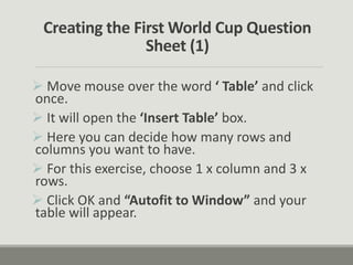 Creating the First World Cup Question
Sheet (1)
 Move mouse over the word ‘ Table’ and click
once.
 It will open the ‘Insert Table’ box.
 Here you can decide how many rows and
columns you want to have.
 For this exercise, choose 1 x column and 3 x
rows.
 Click OK and “Autofit to Window” and your
table will appear.
 