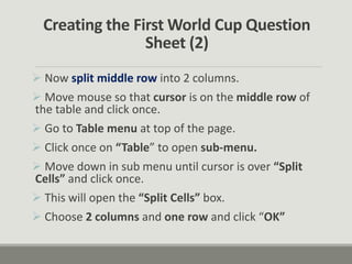 Creating the First World Cup Question
Sheet (2)
 Now split middle row into 2 columns.
 Move mouse so that cursor is on the middle row of
the table and click once.
 Go to Table menu at top of the page.
 Click once on “Table” to open sub-menu.
 Move down in sub menu until cursor is over “Split
Cells” and click once.
 This will open the “Split Cells” box.
 Choose 2 columns and one row and click “OK”
 