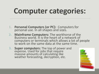 Computer categories:
1. Personal Computers (or PC): Computers for
personal use. In all shapes and sizes.
2. Mainframe Computers: The workhorse of the
Business world. It is the heart of a network of
computers or terminals which allows a lot of people
to work on the same data at the same time.
3. Super computers: The top of power and
expense. Used for jobs that require
massive amounts of calculating like
weather forecasting, decryption, etc.
 
