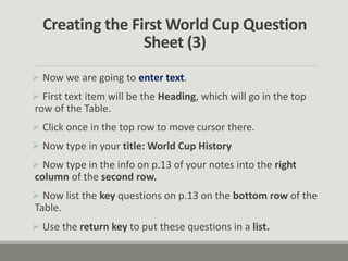 Creating the First World Cup Question
Sheet (3)
 Now we are going to enter text.
 First text item will be the Heading, which will go in the top
row of the Table.
 Click once in the top row to move cursor there.
 Now type in your title: World Cup History
 Now type in the info on p.13 of your notes into the right
column of the second row.
 Now list the key questions on p.13 on the bottom row of the
Table.
 Use the return key to put these questions in a list.
 