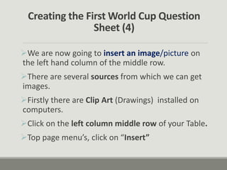 Creating the First World Cup Question
Sheet (4)
We are now going to insert an image/picture on
the left hand column of the middle row.
There are several sources from which we can get
images.
Firstly there are Clip Art (Drawings) installed on
computers.
Click on the left column middle row of your Table.
Top page menu’s, click on “Insert”
 