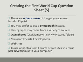 Creating the First World Cup Question
Sheet (5)
 There are other sources of images you can use
besides Clip Art.
 You may prefer to use a photograph instead.
 Photographs may come from a variety of sources.
 Own photos (CD/Memory stick/ My Pictures folder)
 Microsoft Encarta Encyclopaedia
 Websites
 To use of photos from Encarta or websites you must
first save them unto your computer.
 