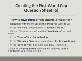 Creating the First World Cup
Question Sheet (6)
How to save photos from Encarta & Websites?
 Right click with the mouse on the photo you want to use.
 In the new menu window, select “ Save picture as..”
 Click on “Save picture as” and the “Save Picture” box will
open.
 In the "Save in” box choose Desktop.
 In the “File name "box enter your photo title: first world cup
 In the “Save as type” box make sure JPEG is selected.
 Click on the save button, where it will be saved on the
desktop for you to use later on.
 