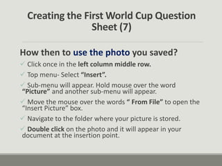 Creating the First World Cup Question
Sheet (7)
How then to use the photo you saved?
 Click once in the left column middle row.
 Top menu- Select “Insert”.
 Sub-menu will appear. Hold mouse over the word
“Picture” and another sub-menu will appear.
 Move the mouse over the words “ From File” to open the
“Insert Picture” box.
 Navigate to the folder where your picture is stored.
 Double click on the photo and it will appear in your
document at the insertion point.
 