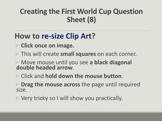Creating the First World Cup Question
Sheet (8)
How to re-size Clip Art?
 Click once on image.
 This will create small squares on each corner.
 Move mouse until you see a black diagonal
double headed arrow.
 Click and hold down the mouse button.
 Drag the mouse across the page until required
size.
 Very tricky so I will show you practically.
 