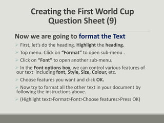 Creating the First World Cup
Question Sheet (9)
Now we are going to format the Text
 First, let’s do the heading. Highlight the heading.
 Top menu. Click on “Format” to open sub-menu .
 Click on “Font” to open another sub-menu.
 In the Font options box, we can control various features of
our text including font, Style, Size, Colour, etc.
 Choose features you want and click OK.
 Now try to format all the other text in your document by
following the instructions above.
 (Highlight text>Format>Font>Choose features>Press OK)
 