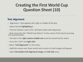 Creating the First World Cup
Question Sheet (10)
Text alignment
 Alignment = Text appears left, right or middle of the box.
 Select text by highlighting it.
 The four buttons next to the “U”button deals with alignment.
 Now move the title “World Cup History” to the centre of the box by pressing
the second button.
 The text in the right column middle row must be moved further down.
 Go to the “Cell” and right click.
Select “Cell Alignment” in this menu.
 Hold the mouse over these words and a series of small images will appear.
 Select the bottom left alignment image and left click once.
 