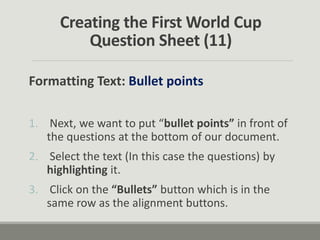 Creating the First World Cup
Question Sheet (11)
Formatting Text: Bullet points
1. Next, we want to put “bullet points” in front of
the questions at the bottom of our document.
2. Select the text (In this case the questions) by
highlighting it.
3. Click on the “Bullets” button which is in the
same row as the alignment buttons.
 