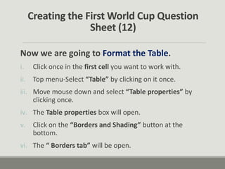 Creating the First World Cup Question
Sheet (12)
Now we are going to Format the Table.
i. Click once in the first cell you want to work with.
ii. Top menu-Select “Table” by clicking on it once.
iii. Move mouse down and select “Table properties” by
clicking once.
iv. The Table properties box will open.
v. Click on the “Borders and Shading” button at the
bottom.
vi. The “ Borders tab” will be open.
 