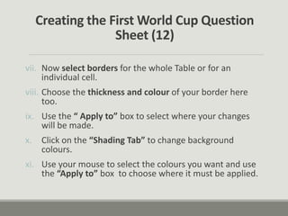 Creating the First World Cup Question
Sheet (12)
vii. Now select borders for the whole Table or for an
individual cell.
viii. Choose the thickness and colour of your border here
too.
ix. Use the “ Apply to” box to select where your changes
will be made.
x. Click on the “Shading Tab” to change background
colours.
xi. Use your mouse to select the colours you want and use
the “Apply to” box to choose where it must be applied.
 