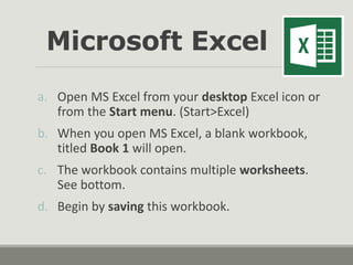 a. Open MS Excel from your desktop Excel icon or
from the Start menu. (Start>Excel)
b. When you open MS Excel, a blank workbook,
titled Book 1 will open.
c. The workbook contains multiple worksheets.
See bottom.
d. Begin by saving this workbook.
Microsoft Excel
 