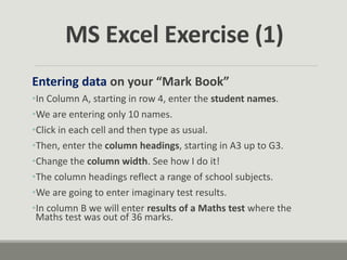 MS Excel Exercise (1)
Entering data on your “Mark Book”
•In Column A, starting in row 4, enter the student names.
•We are entering only 10 names.
•Click in each cell and then type as usual.
•Then, enter the column headings, starting in A3 up to G3.
•Change the column width. See how I do it!
•The column headings reflect a range of school subjects.
•We are going to enter imaginary test results.
•In column B we will enter results of a Maths test where the
Maths test was out of 36 marks.
 