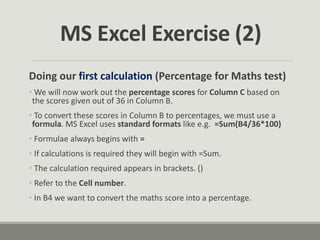 Doing our first calculation (Percentage for Maths test)
• We will now work out the percentage scores for Column C based on
the scores given out of 36 in Column B.
• To convert these scores in Column B to percentages, we must use a
formula. MS Excel uses standard formats like e.g. =Sum(B4/36*100)
• Formulae always begins with =
• If calculations is required they will begin with =Sum.
• The calculation required appears in brackets. ()
• Refer to the Cell number.
• In B4 we want to convert the maths score into a percentage.
MS Excel Exercise (2)
 
