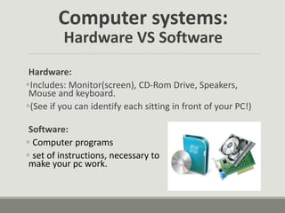 Computer systems:
Hardware VS Software
Hardware:
Includes: Monitor(screen), CD-Rom Drive, Speakers,
Mouse and keyboard.
(See if you can identify each sitting in front of your PC!)
Software:
 Computer programs
 set of instructions, necessary to
make your pc work.
 