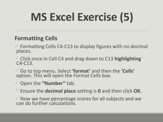 Formatting Cells
 Formatting Cells C4-C13 to display figures with no decimal
places.
 Click once in Cell C4 and drag down to C13 highlighting
C4-C13.
 Go to top menu. Select ‘format’ and then the ‘Cells’
option. This will open the Format Cells box.
 Open the “Number” tab.
 Ensure the decimal place setting is 0 and then click OK.
 Now we have percentage scores for all subjects and we
can do further calculations.
MS Excel Exercise (5)
 