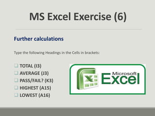 Further calculations
Type the following Headings in the Cells in brackets:
 TOTAL (I3)
 AVERAGE (J3)
 PASS/FAIL? (K3)
 HIGHEST (A15)
 LOWEST (A16)
MS Excel Exercise (6)
 
