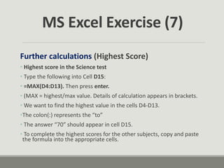 Further calculations (Highest Score)
• Highest score in the Science test
• Type the following into Cell D15:
• =MAX(D4:D13). Then press enter.
• (MAX = highest/max value. Details of calculation appears in brackets.
• We want to find the highest value in the cells D4-D13.
•The colon(:) represents the “to”
• The answer “70” should appear in cell D15.
• To complete the highest scores for the other subjects, copy and paste
the formula into the appropriate cells.
MS Excel Exercise (7)
 