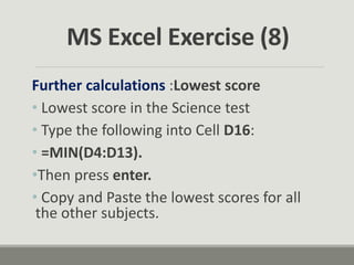 Further calculations :Lowest score
• Lowest score in the Science test
• Type the following into Cell D16:
• =MIN(D4:D13).
•Then press enter.
• Copy and Paste the lowest scores for all
the other subjects.
MS Excel Exercise (8)
 
