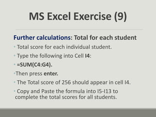 Further calculations: Total for each student
• Total score for each individual student.
• Type the following into Cell I4:
• =SUM(C4:G4).
•Then press enter.
• The Total score of 256 should appear in cell I4.
• Copy and Paste the formula into I5-I13 to
complete the total scores for all students.
MS Excel Exercise (9)
 