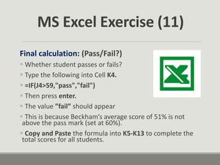 Final calculation: (Pass/Fail?)
 Whether student passes or fails?
 Type the following into Cell K4.
 =IF(J4>59,"pass","fail")
 Then press enter.
 The value ”fail” should appear
 This is because Beckham’s average score of 51% is not
above the pass mark (set at 60%).
 Copy and Paste the formula into K5-K13 to complete the
total scores for all students.
MS Excel Exercise (11)
 