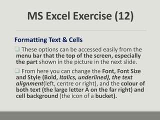 Formatting Text & Cells
 These options can be accessed easily from the
menu bar that the top of the screen, especially
the part shown in the picture in the next slide.
 From here you can change the Font, Font Size
and Style (Bold, Italics, underlined), the text
alignment(left, centre or right), and the colour of
both text (the large letter A on the far right) and
cell background (the icon of a bucket).
MS Excel Exercise (12)
 