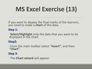 If you want to display the final marks of the learners,
you need to make a chart of the data.
Step 1:
• Select/Highlight only the data that you want to be
displayed in the chart.
Step2:
• From the main toolbar select “Insert”, and then
“Chart”.
Step 3:
• The Chart wizard will appear:
MS Excel Exercise (13)
 