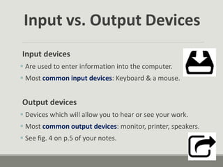 Input vs. Output Devices
Input devices
 Are used to enter information into the computer.
 Most common input devices: Keyboard & a mouse.
Output devices
 Devices which will allow you to hear or see your work.
 Most common output devices: monitor, printer, speakers.
 See fig. 4 on p.5 of your notes.
 