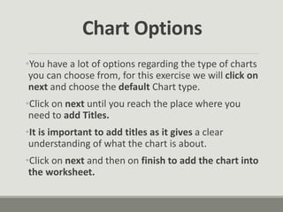 •You have a lot of options regarding the type of charts
you can choose from, for this exercise we will click on
next and choose the default Chart type.
•Click on next until you reach the place where you
need to add Titles.
•It is important to add titles as it gives a clear
understanding of what the chart is about.
•Click on next and then on finish to add the chart into
the worksheet.
Chart Options
 