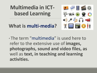 Multimedia in ICT-
based Learning
What is multi-media?
* The term "multimedia” is used here to
refer to the extensive use of images,
photographs, sound and video files, as
well as text, in teaching and learning
activities.
 
