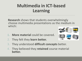 Multimedia in ICT-based
Learning
Research shows that students overwhelmingly
choose multimedia presentations as the medium in
which:
1. More material could be covered.
2. They felt they learn better.
3. They understood difficult concepts better.
4. They believed they retained course material
better.
 