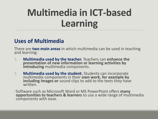 Uses of Multimedia
There are two main areas in which multimedia can be used in teaching
and learning:
1. Multimedia used by the teacher. Teachers can enhance the
presentation of new information or learning activities by
introducing multimedia components.
2. Multimedia used by the student. Students can incorporate
multimedia components in their own work, for example by
including images or sound clips to add to the texts they have
written.
•Software such as Microsoft Word or MS PowerPoint offers many
opportunities to teachers & learners to use a wide range of multimedia
components with ease.
Multimedia in ICT-based
Learning
 