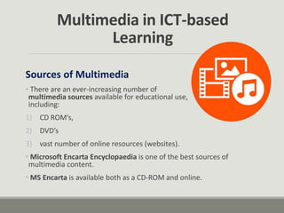 Sources of Multimedia
• There are an ever-increasing number of
multimedia sources available for educational use,
including:
1) CD ROM’s,
2) DVD’s
3) vast number of online resources (websites).
• Microsoft Encarta Encyclopaedia is one of the best sources of
multimedia content.
• MS Encarta is available both as a CD-ROM and online.
Multimedia in ICT-based
Learning
 