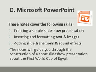 D. Microsoft PowerPoint
These notes cover the following skills:
1. Creating a simple slideshow presentation
2. Inserting and formatting text & images
3. Adding slide transitions & sound effects
•The notes will guide you through the
construction of a short slideshow presentation
about the First World Cup of Egypt.
 