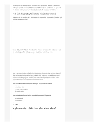 So be clear on the decision making process for each key decision. Will it be a democracy,
with equal votes? A consensus? A dictatorship? While the team member may not agree with
the decision making process, she at least understands the process ahead of time.
Tool: RACI- Responsible, Accountable, Consulted and Informed
One tool to do this is called RACI, which stands for Responsible, Accountable, Consulted and
Informed in the below chart.
To use RACI, match RACI with the tasks before the team starts executing on the tasks, as in
the below diagram. This will help everyone clearly know their roles up front.
Step 4 represents the turn of the Drexler-Sibbet model. Remember that the initial stages of
team performance involve a good bit of trial-and-error. Embracing these questions might
require backtracking to goals, investing more in trust development, and revisiting initial
purpose before you can fully resolve commitment issues.
How do you know when Commitment challenges are resolved? You will see:
Assigned roles
Clear integrated goals
Shared vision
How do you know when the team is blocked at Commitment? You will see:
Dependence
Resistance
STEP 5
Implementation – Who does what, when, where?
 