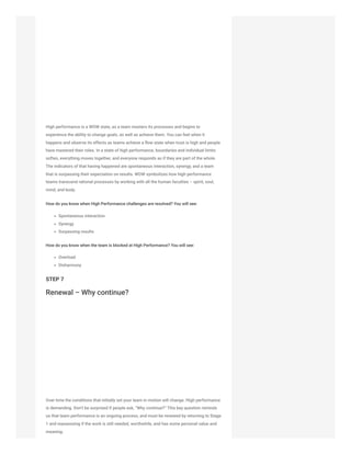High performance is a WOW state, as a team masters its processes and begins to
experience the ability to change goals, as well as achieve them. You can feel when it
happens and observe its effects as teams achieve a flow state when trust is high and people
have mastered their roles. In a state of high performance, boundaries and individual limits
soften, everything moves together, and everyone responds as if they are part of the whole.
The indicators of that having happened are spontaneous interaction, synergy, and a team
that is surpassing their expectation on results. WOW symbolizes how high performance
teams transcend rational processes by working with all the human faculties – spirit, soul,
mind, and body.
How do you know when High Performance challenges are resolved? You will see:
Spontaneous interaction
Synergy
Surpassing results
How do you know when the team is blocked at High Performance? You will see:
Overload
Disharmony
STEP 7
Renewal – Why continue?
Over time the conditions that initially set your team in motion will change. High performance
is demanding. Don’t be surprised if people ask, “Why continue?” This key question reminds
us that team performance is an ongoing process, and must be renewed by returning to Stage
1 and reassessing if the work is still needed, worthwhile, and has some personal value and
meaning.
 