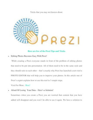 Tricks that you may not known about:
Here are few of the Prezi Tips and Tricks
 Editing Photos Becomes Easy With Prezi!
While creating a Prezi everyone stands in front of the problem of editing photos
that need to be put into presentation. All of them need to be in the same style and
they should suits to each other – that’s exactly why Prezi has launched a new tool a
PHOTO EDITOR that will help you to improve your photos. In this article one of
Prezi’s expert explains how to use this tool in 3 simple steps.
Visit For More : Here!
 Afraid Of Losing Your Data – Here’s a Solution!
Sometimes when you create a Prezi you are worried that content that you have
added will disappear and you won’t be able to use it again. We have a solution to
 