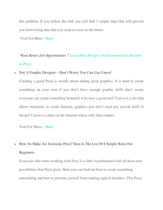 this problem. If you follow this link you will find 3 simple steps that will prevent
you from losing data that you want to reuse in the future.
Visit For More : Here!
Want Better Job Opportunities ? Learn How Design a Professional Style Resume
In Prezi
 Not A Graphic Designer – Don’t Worry You Can Use Canva!
Creating a good Prezi is mostly about adding great graphics. It is hard to create
something on your own if you don’t have enough graphic skills don’t worry
everyone can create something beautiful if he uses a good tool! Canva is a site that
allows beginners to create fantastic graphics you don’t need any special skills to
design! Canva is a place in the Internet where only ideas matter.
Visit For More : Here!
 How To Make An Awesome Prezi? Here Is The List Of 8 Simple Rules For
Beginners
Everyone who starts working with Prezi is a little overwhelmed with all those new
possibilities that Prezi gives. Here you can find out how to create something
outstanding and how to prevent yourself from making typical mistakes. This Prezi
 