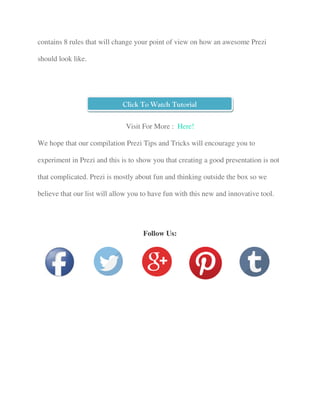 contains 8 rules that will change your point of view on how an awesome Prezi
should look like.
Visit For More : Here!
We hope that our compilation Prezi Tips and Tricks will encourage you to
experiment in Prezi and this is to show you that creating a good presentation is not
that complicated. Prezi is mostly about fun and thinking outside the box so we
believe that our list will allow you to have fun with this new and innovative tool.
Follow Us:
Click To Watch Tutorial
 