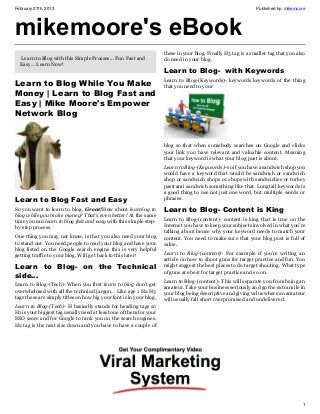 February 27th, 2013                                                                                            Published by: mikemoore




mikemoore's eBook
                                                                     these in your blog. Finally H3 tag is a smaller tag that you also
  Learn to Blog with this Simple Prosses... Fun Fast and             do need in your blog.
  Easy... Learn Now!
                                                                     Learn to Blog-  with Keywords
Learn to Blog While You Make                                         Learn to Blog-(Keywords)- keywords keywords of the thing
                                                                     that you need in your
Money | Learn to Blog Fast and
Easy | Mike Moore's Empower
Network Blog


                                                                     blog so that when somebody searches on Google and clicks
                                                                     your link you have relevant and valuable content. Meaning
                                                                     that your keyword is what your blog post is about.
                                                                     Learn to Blog-(Keywords)- so if you have a sandwich shop you
                                                                     would have a keyword that would be sandwich or sandwich
                                                                     shop or sandwich shops or shops with sandwiches or turkey
                                                                     pastrami sandwich something like that. Longtail keywords is
                                                                     a good thing to use not just one word, but multiple words or
Learn to Blog Fast and Easy                                          phrases.
So you want to learn to blog. Great!How about learning to            Learn to Blog- Content is King
blog while you make money? That’s even better! At the same
time you can learn to blog fast and easy with this simple step-      Learn to Blog-(content)- content is king that is true on the
by-step process.                                                     Internet you have to keep your subjects involved in what you’re
                                                                     talking about hence why your keyword needs to match your
One thing you may not know, is that you also need your blog          content. You need to make sure that your blog post is full of
to stand out. You need people to read your blog and have your        value.
blog listed on the Google search engine this is very helpful
getting traffic to your blog. Will get back to this later!           Learn to Blog-(content)- For example if you’re writing an
                                                                     article on how to shoot guns for target practice and fun. You
Learn to Blog- on the Technical                                      might suggest the best places to do target shooting. What type
                                                                     of guns are best for target practice and so on.
side…
                                                                     Learn to Blog-(content)- This will separate you from being an
Learn to Blog-(Tech)- When you first learn to blog don’t get         amateur. Take your business seriously and go the extra mile in
overwhelmed with all the technical jargon… Like age 1 H2 H3          your blog being descriptive and giving value where an amateur
tags these are simply titles on how big your font is in your blog.   will usually fall short overpromised and undelivered.
Learn to Blog-(Tech)- H basically stands for heading tags so
H1 is your biggest tag usually need at least one of them for your
SEO score and for Google to rank you on the search engines.
H2 tag is the next size down and you have to have a couple of




                                                                                                                                    1
 