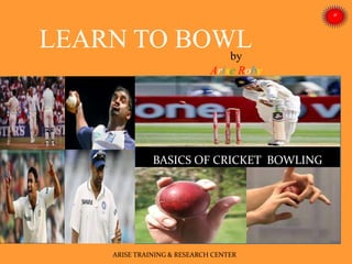 by
Arise Roby
BASICS OF CRICKET BOWLING
ARISE TRAINING & RESEARCH CENTER
LEARN TO BOWL
 