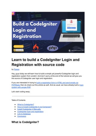 Learn to build a CodeIgniter Login and
Registration with source code
by Pawan
Hey, guys today we will learn how to build a simple yet powerful Codeigniter login and
registration system from scratch. And don’t worry at the end of the tutorial we will give you
the source of Codeigniter user login and registration.
If you are interested in trying to build a registration form in HTML and send emails via
PHPMailer then do check out this article as well. And as usual, we have already built a login
system with simple PHP.
Let’s start coding away:
Table of Contents
● What is CodeIgniter?
● How to Install CodeIgniter 4 via Composer?
● Install CodeIgniter 4 Manually
● CodeIgniter login and registration
● Link to Database
● Conclusion
What is CodeIgniter?
 